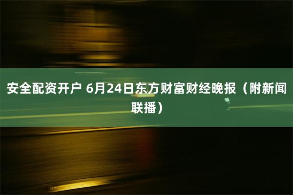 安全配资开户 6月24日东方财富财经晚报（附新闻联播）