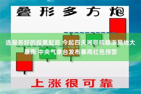 选服务好的股票配资 今起四天湘鄂皖赣浙局地大暴雨 中央气象台发布暴雨红色预警