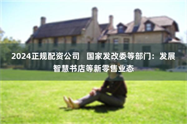 2024正规配资公司   国家发改委等部门：发展智慧书店等新零售业态