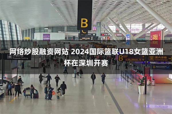 网络炒股融资网站 2024国际篮联U18女篮亚洲杯在深圳开赛