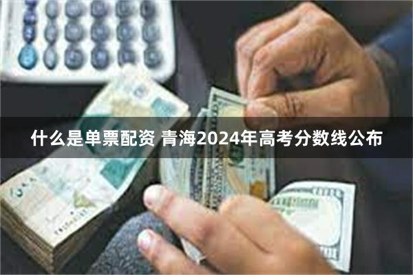 什么是单票配资 青海2024年高考分数线公布