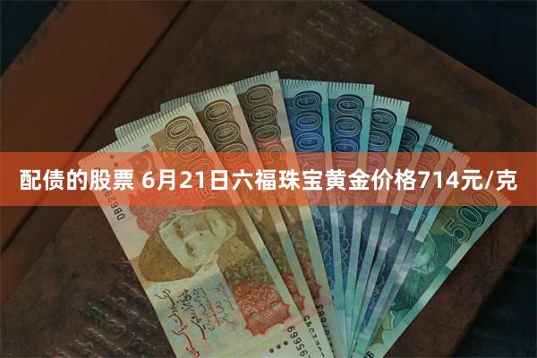 配债的股票 6月21日六福珠宝黄金价格714元/克