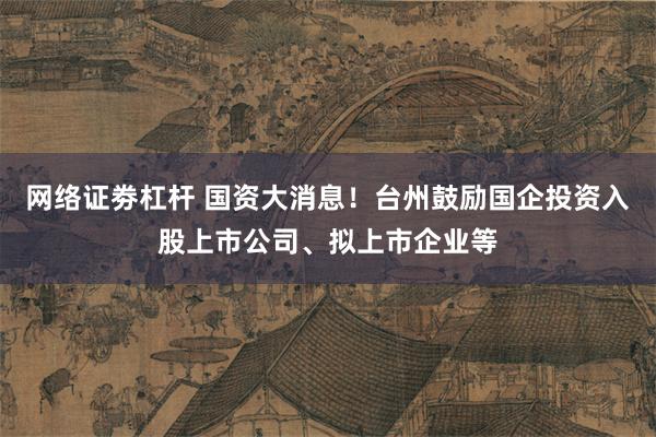 网络证劵杠杆 国资大消息！台州鼓励国企投资入股上市公司、拟上市企业等