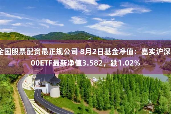 全国股票配资最正规公司 8月2日基金净值：嘉实沪深300ETF最新净值3.582，跌1.02%