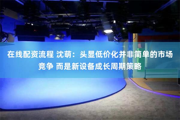 在线配资流程 沈萌：头显低价化并非简单的市场竞争 而是新设备成长周期策略