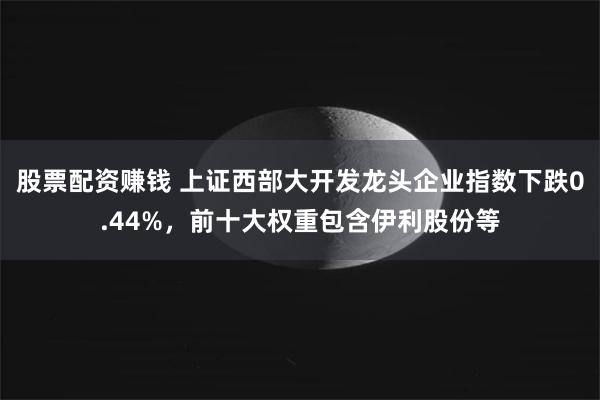 股票配资赚钱 上证西部大开发龙头企业指数下跌0.44%，前十大权重包含伊利股份等