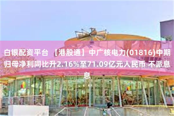 白银配资平台 【港股通】中广核电力(01816)中期归母净利同比升2.16%至71.09亿元人民币 不派息