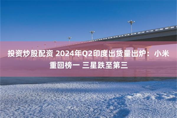 投资炒股配资 2024年Q2印度出货量出炉：小米重回榜一 三星跌至第三