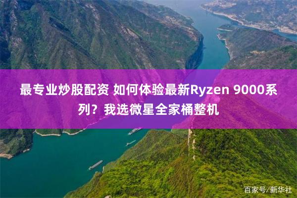 最专业炒股配资 如何体验最新Ryzen 9000系列？我选微星全家桶整机