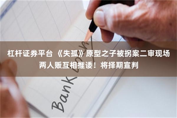 杠杆证券平台 《失孤》原型之子被拐案二审现场两人贩互相推诿！将择期宣判