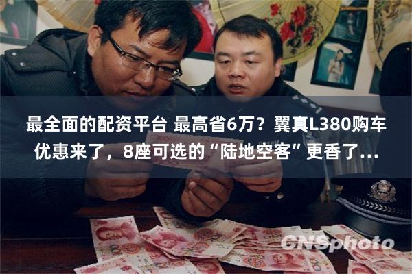 最全面的配资平台 最高省6万？翼真L380购车优惠来了，8座可选的“陆地空客”更香了…