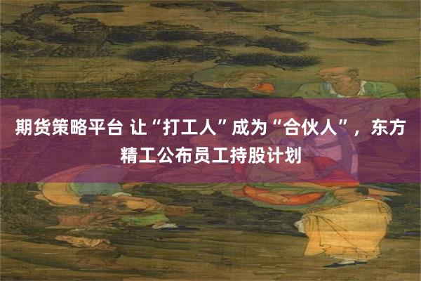 期货策略平台 让“打工人”成为“合伙人”，东方精工公布员工持股计划