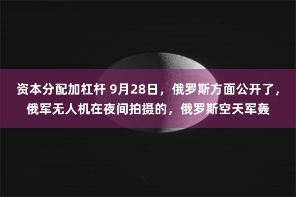 资本分配加杠杆 9月28日，俄罗斯方面公开了，俄军无人机在夜间拍摄的，俄罗斯空天军轰