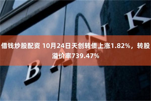 借钱炒股配资 10月24日天创转债上涨1.82%，转股溢价率739.47%