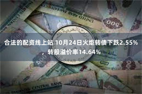 合法的配资线上站 10月24日火炬转债下跌2.55%，转股溢价率14.64%