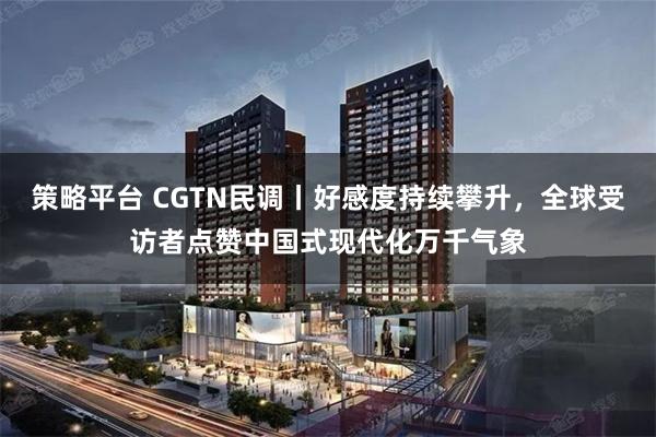 策略平台 CGTN民调丨好感度持续攀升，全球受访者点赞中国式现代化万千气象