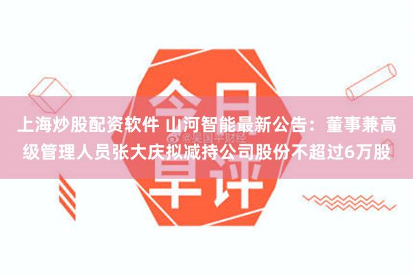 上海炒股配资软件 山河智能最新公告：董事兼高级管理人员张大庆拟减持公司股份不超过6万股