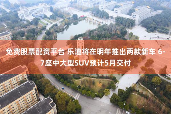 免费股票配资平台 乐道将在明年推出两款新车 6-7座中大型SUV预计5月交付