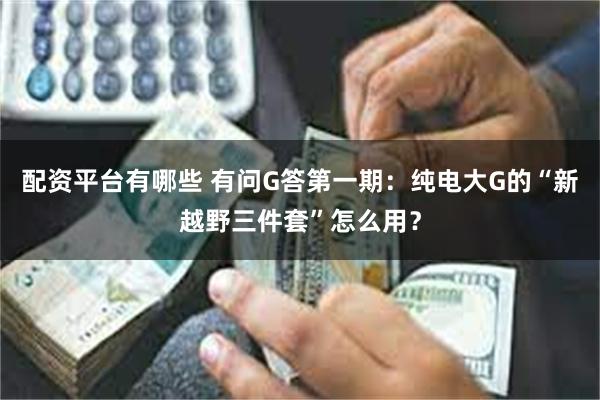 配资平台有哪些 有问G答第一期：纯电大G的“新越野三件套”怎么用？