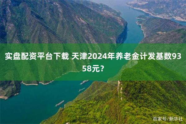 实盘配资平台下载 天津2024年养老金计发基数9358元？