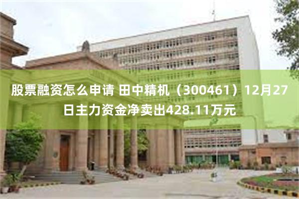 股票融资怎么申请 田中精机（300461）12月27日主力资金净卖出428.11万元