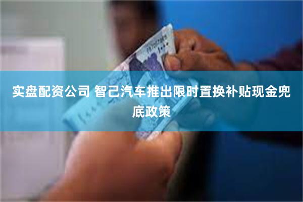 实盘配资公司 智己汽车推出限时置换补贴现金兜底政策