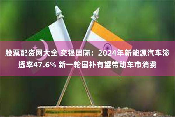 股票配资网大全 交银国际：2024年新能源汽车渗透率47.6% 新一轮国补有望带动车市消费