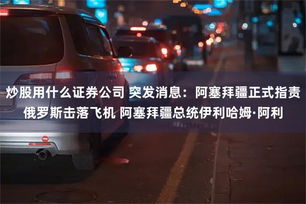 炒股用什么证券公司 突发消息：阿塞拜疆正式指责俄罗斯击落飞机 阿塞拜疆总统伊利哈姆·阿利