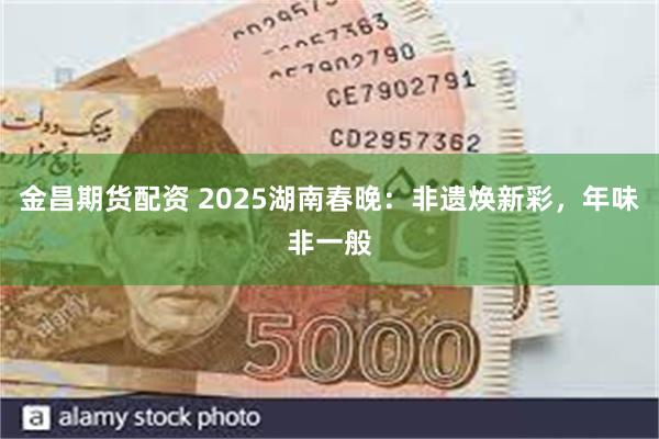 金昌期货配资 2025湖南春晚：非遗焕新彩，年味非一般